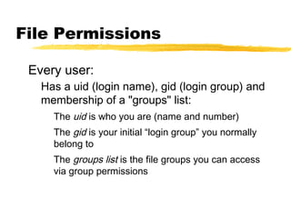File Permissions

 Every user:
   Has a uid (login name), gid (login group) and
   membership of a "groups" list:
     The uid is who you are (name and number)
     The gid is your initial “login group” you normally
     belong to
     The groups list is the file groups you can access
     via group permissions
 