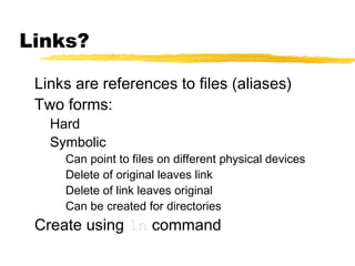 Links?

 Links are references to files (aliases)
 Two forms:
   Hard
   Symbolic
     Can point to files on different physical devices
     Delete of original leaves link
     Delete of link leaves original
     Can be created for directories
 Create using ln command
 