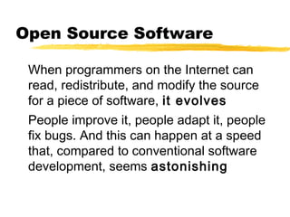 Open Source Software

 When programmers on the Internet can
 read, redistribute, and modify the source
 for a piece of software, it evolves
 People improve it, people adapt it, people
 fix bugs. And this can happen at a speed
 that, compared to conventional software
 development, seems astonishing
 