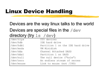 Linux Device Handling

 Devices are the way linux talks to the world
 Devices are special files in the /dev
 directory (try ls /dev)
 /dev/ttyx       TTY devices
 /dev/hdb        IDE hard drive
 /dev/hdb1       Partition 1 on the IDE hard drive
 /dev/mnda       VM Minidisk
 /dev/dda        Channel Attached DASD
 /dev/dda1       Partition 1 on DASD
 /dev/null       The null device (“hole”)
 /dev/zero       An endless stream of zeroes
 /dev/mouse      Link to mouse (not /390)
 