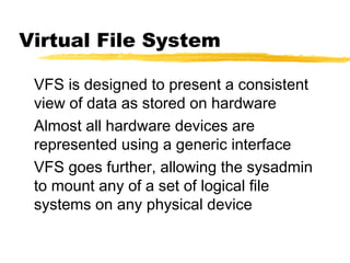 Virtual File System

 VFS is designed to present a consistent
 view of data as stored on hardware
 Almost all hardware devices are
 represented using a generic interface
 VFS goes further, allowing the sysadmin
 to mount any of a set of logical file
 systems on any physical device
 