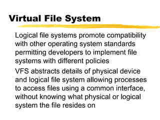 Virtual File System
 Logical file systems promote compatibility
 with other operating system standards
 permitting developers to implement file
 systems with different policies
 VFS abstracts details of physical device
 and logical file system allowing processes
 to access files using a common interface,
 without knowing what physical or logical
 system the file resides on
 