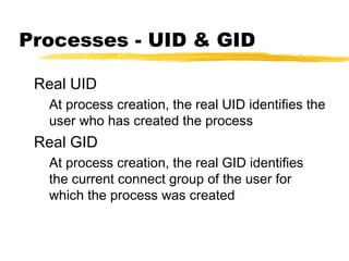 Processes - UID & GID

 Real UID
  At process creation, the real UID identifies the
  user who has created the process
 Real GID
  At process creation, the real GID identifies
  the current connect group of the user for
  which the process was created
 