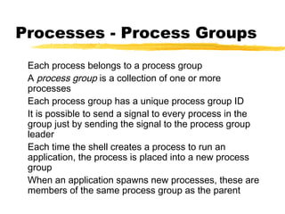 Processes - Process Groups
 Each process belongs to a process group
 A process group is a collection of one or more
 processes
 Each process group has a unique process group ID
 It is possible to send a signal to every process in the
 group just by sending the signal to the process group
 leader
 Each time the shell creates a process to run an
 application, the process is placed into a new process
 group
 When an application spawns new processes, these are
 members of the same process group as the parent
 
