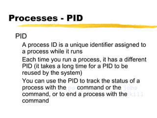 Processes - PID
 PID
  A process ID is a unique identifier assigned to
  a process while it runs
  Each time you run a process, it has a different
  PID (it takes a long time for a PID to be
  reused by the system)
  You can use the PID to track the status of a
  process with the ps command or the jobs
  command, or to end a process with the kill
  command
 