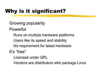 Why is it significant?

 Growing popularity
 Powerful
   Runs on multiple hardware platforms
   Users like its speed and stability
   No requirement for latest hardware
 It’s “free”
   Licensed under GPL
   Vendors are distributors who package Linux
 