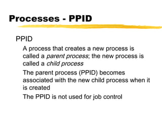 Processes - PPID

 PPID
  A process that creates a new process is
  called a parent process; the new process is
  called a child process
  The parent process (PPID) becomes
  associated with the new child process when it
  is created
  The PPID is not used for job control
 