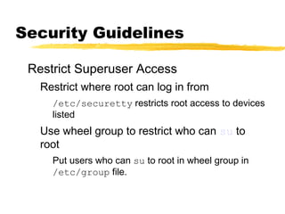 Security Guidelines

 Restrict Superuser Access
   Restrict where root can log in from
     /etc/securetty restricts root access to devices
     listed
   Use wheel group to restrict who can su to
   root
     Put users who can su to root in wheel group in
     /etc/group file.
 