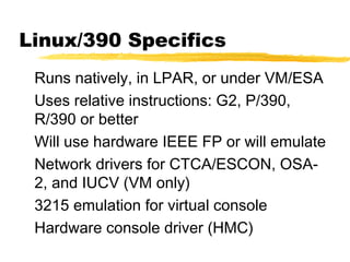 Linux/390 Specifics
 Runs natively, in LPAR, or under VM/ESA
 Uses relative instructions: G2, P/390,
 R/390 or better
 Will use hardware IEEE FP or will emulate
 Network drivers for CTCA/ESCON, OSA-
 2, and IUCV (VM only)
 3215 emulation for virtual console
 Hardware console driver (HMC)
 