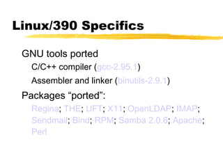 Linux/390 Specifics

 GNU tools ported
   C/C++ compiler (gcc-2.95.1)
   Assembler and linker (binutils-2.9.1)
 Packages “ported”:
   Regina; THE; UFT; X11; OpenLDAP; IMAP;
   Sendmail; Bind; RPM; Samba 2.0.6; Apache;
   Perl
 