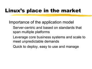 Linux’s place in the market

 Importance of the application model
   Server-centric and based on standards that
   span multiple platforms
   Leverage core business systems and scale to
   meet unpredictable demands
   Quick to deploy, easy to use and manage
 