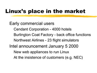 Linux’s place in the market

 Early commercial users
   Cendant Corporation - 4000 hotels
   Burlington Coat Factory - back office functions
   Northwest Airlines - 23 flight simulators
 Intel announcement January 5 2000
   New web appliances to run Linux
   At the insistence of customers (e.g. NEC)
 