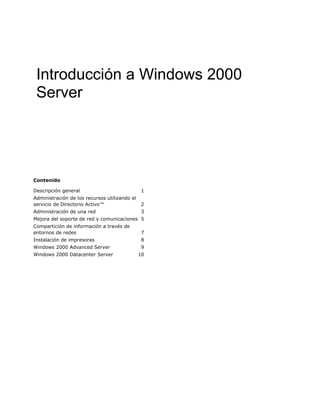 Introducción a Windows 2000
 Server




Contenido

Descripción general                            1
Administración de los recursos utilizando el
servicio de Directorio Activo™                 2
Administración de una red                       3
Mejora del soporte de red y comunicaciones 5
Compartición de información a través de
entornos de redes                               7
Instalación de impresoras                       8
Windows 2000 Advanced Server                   9
Windows 2000 Datacenter Server                 10
 