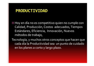 Hoy en día no es competitivo quien no cumple con
  Calidad, Producción, Costos adecuados, Tiempos
  Estándares, Eficiencia, Innovación, Nuevos
  métodos de trabajo,
Tecnología, y muchos otros conceptos que hacen que
  cada día la Productividad sea un punto de cuidado
  en los planes a corto y largo plazo.
 