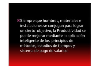 Siempre que hombres, materiales e
instalaciones se conjugan para lograr
un cierto objetivo, la Productividad se
puede mejorar mediante la aplicación
inteligente de los principios de
métodos, estudios de tiempos y
sistema de pago de salarios.
 