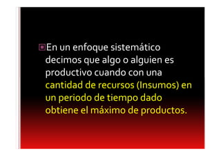 En un enfoque sistemático
decimos que algo o alguien es
productivo cuando con una
cantidad de recursos (Insumos) en
un periodo de tiempo dado
obtiene el máximo de productos.
 