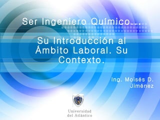 Ing. Moisés D. Jiménez Ser Ingeniero Químico... Su Introducción al Ámbito Laboral. Su Contexto. Universidad del Atlántico 