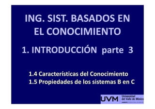 ING. SIST. BASADOS EN
  EL CONOCIMIENTO
1. INTRODUCCIÓN parte 3

 1.4 Características del Conocimiento
 1.5 Propiedades de los sistemas B en C
 