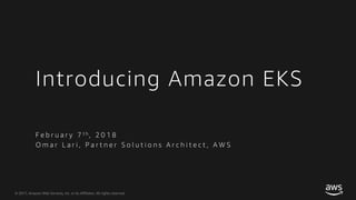 © 2017, Amazon Web Services, Inc. or its Affiliates. All rights reserved.
Introducing Amazon EKS
F e b r u a r y 7 t h , 2 0 1 8
O m a r L a r i , P a r t n e r S o l u t i o n s A r c h i t e c t , A W S
 