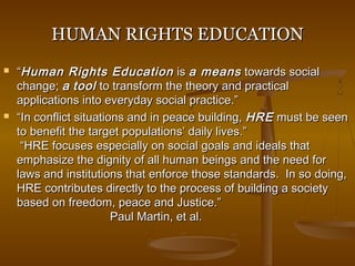HUMAN RIGHTS EDUCATIONHUMAN RIGHTS EDUCATION
 ““Human Rights EducationHuman Rights Education isis a meansa means towards socialtowards social
change;change; aa tooltool to transform the theory and practicalto transform the theory and practical
applications into everyday social practice.”applications into everyday social practice.”
 ““In conflict situations and in peace building,In conflict situations and in peace building, HREHRE must be seenmust be seen
to benefit the target populations’ daily lives.”to benefit the target populations’ daily lives.”
“HRE focuses especially on social goals and ideals that“HRE focuses especially on social goals and ideals that
emphasize the dignity of all human beings and the need foremphasize the dignity of all human beings and the need for
laws and institutions that enforce those standards. In so doing,laws and institutions that enforce those standards. In so doing,
HRE contributes directly to the process of building a societyHRE contributes directly to the process of building a society
based on freedom, peace and Justice.”based on freedom, peace and Justice.”
Paul Martin, et al.Paul Martin, et al.
 
