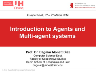 D. Monett – Europe Week 2014, University of Hertfordshire, Hatfield
Introduction to Agents and
Multi-agent systems
Prof. Dr. Dagmar Monett Díaz
Computer Science Dept.
Faculty of Cooperative Studies
Berlin School of Economics and Law
dagmar@monettdiaz.com
Europe Week, 3rd – 7th March 2014
 
