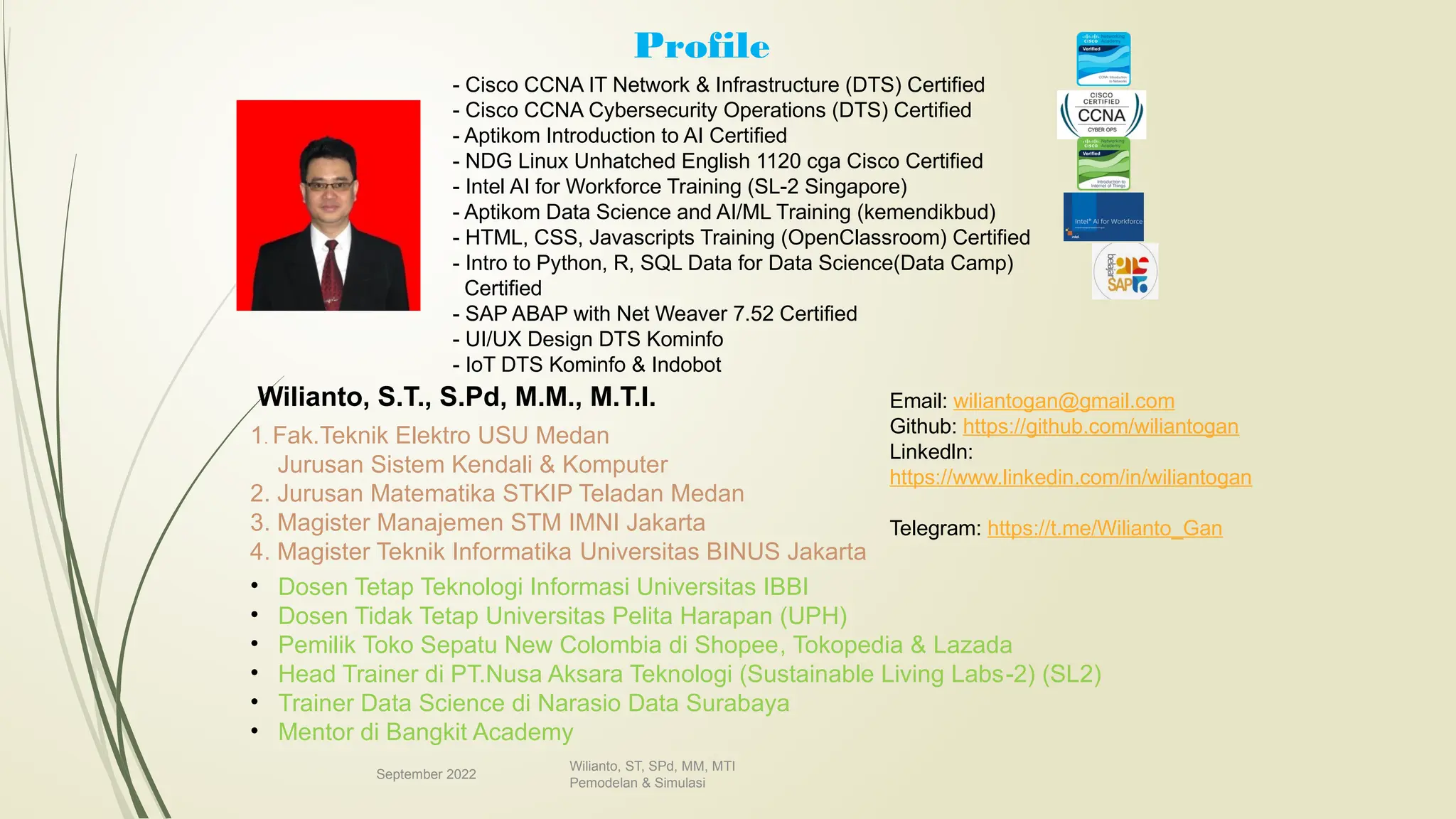Profile
September 2022
Wilianto, ST, SPd, MM, MTI
Pemodelan & Simulasi
Wilianto, S.T., S.Pd, M.M., M.T.I.
1. Fak.Teknik Elektro USU Medan
Jurusan Sistem Kendali & Komputer
2. Jurusan Matematika STKIP Teladan Medan
3. Magister Manajemen STM IMNI Jakarta
4. Magister Teknik Informatika Universitas BINUS Jakarta
- Cisco CCNA IT Network & Infrastructure (DTS) Certified
- Cisco CCNA Cybersecurity Operations (DTS) Certified
- Aptikom Introduction to AI Certified
- NDG Linux Unhatched English 1120 cga Cisco Certified
- Intel AI for Workforce Training (SL-2 Singapore)
- Aptikom Data Science and AI/ML Training (kemendikbud)
- HTML, CSS, Javascripts Training (OpenClassroom) Certified
- Intro to Python, R, SQL Data for Data Science(Data Camp)
Certified
- SAP ABAP with Net Weaver 7.52 Certified
- UI/UX Design DTS Kominfo
- IoT DTS Kominfo & Indobot
• Dosen Tetap Teknologi Informasi Universitas IBBI
• Dosen Tidak Tetap Universitas Pelita Harapan (UPH)
• Pemilik Toko Sepatu New Colombia di Shopee, Tokopedia & Lazada
• Head Trainer di PT.Nusa Aksara Teknologi (Sustainable Living Labs-2) (SL2)
• Trainer Data Science di Narasio Data Surabaya
• Mentor di Bangkit Academy
Email: wiliantogan@gmail.com
Github: https://github.com/wiliantogan
Linkedln:
https://www.linkedin.com/in/wiliantogan
Telegram: https://t.me/Wilianto_Gan
 