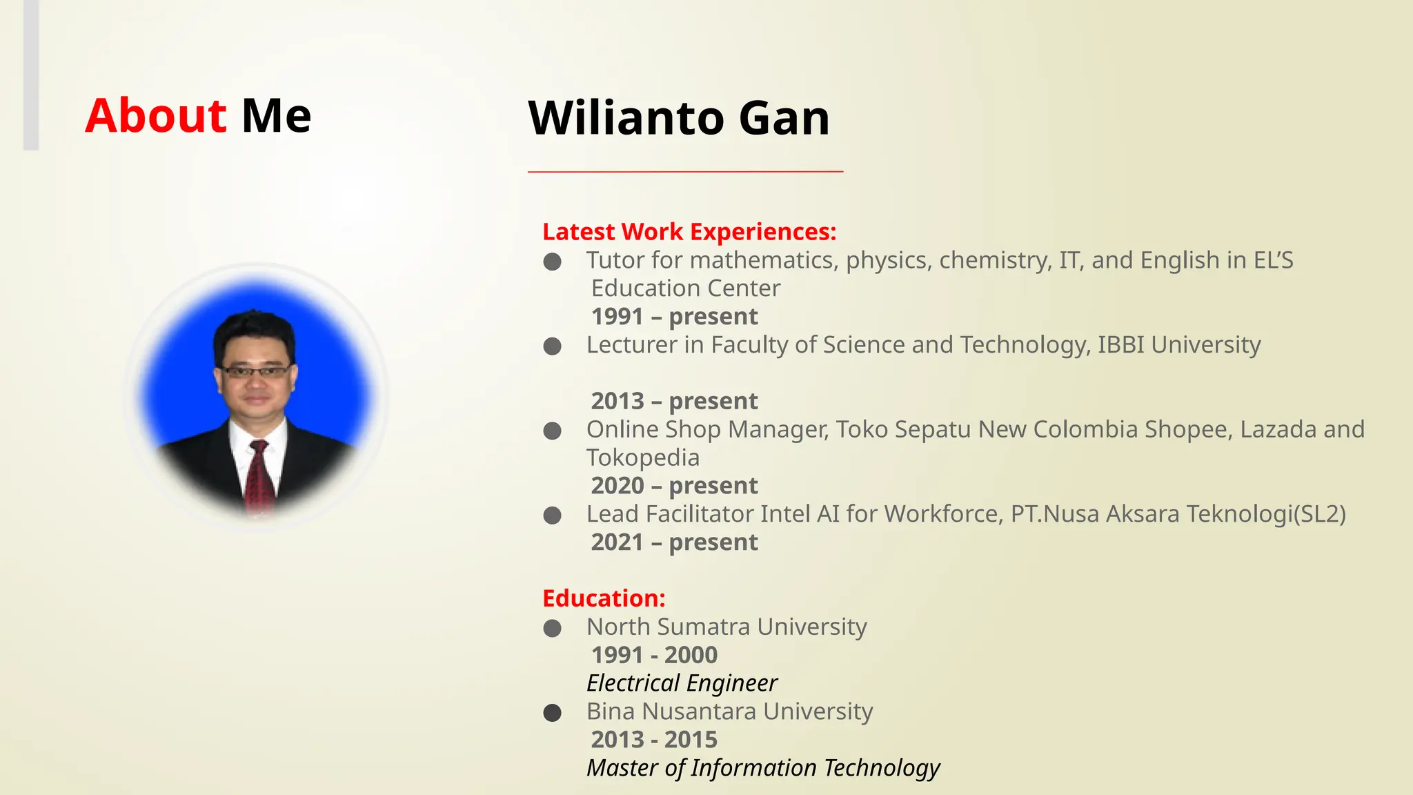 Wilianto Gan
Latest Work Experiences:
● Tutor for mathematics, physics, chemistry, IT, and English in EL’S
Education Center
1991 – present
● Lecturer in Faculty of Science and Technology, IBBI University
2013 – present
● Online Shop Manager, Toko Sepatu New Colombia Shopee, Lazada and
Tokopedia
2020 – present
● Lead Facilitator Intel AI for Workforce, PT.Nusa Aksara Teknologi(SL2)
2021 – present
Education:
● North Sumatra University
1991 - 2000
Electrical Engineer
● Bina Nusantara University
2013 - 2015
Master of Information Technology
Your Image
About Me
 