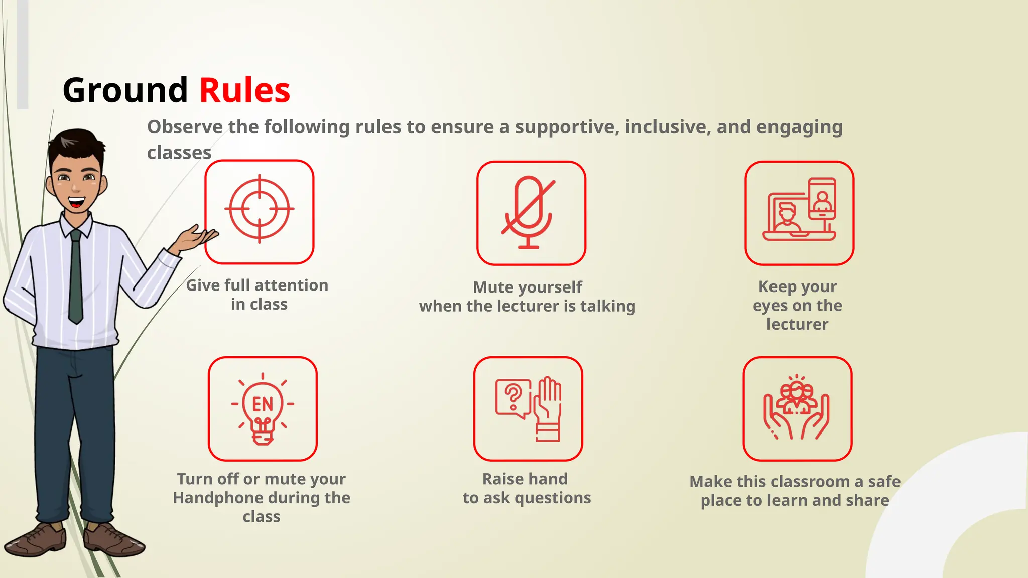 Observe the following rules to ensure a supportive, inclusive, and engaging
classes
Give full attention
in class
Mute yourself
when the lecturer is talking
Keep your
eyes on the
lecturer
Raise hand
to ask questions
Make this classroom a safe
place to learn and share
Turn off or mute your
Handphone during the
class
Ground Rules
 