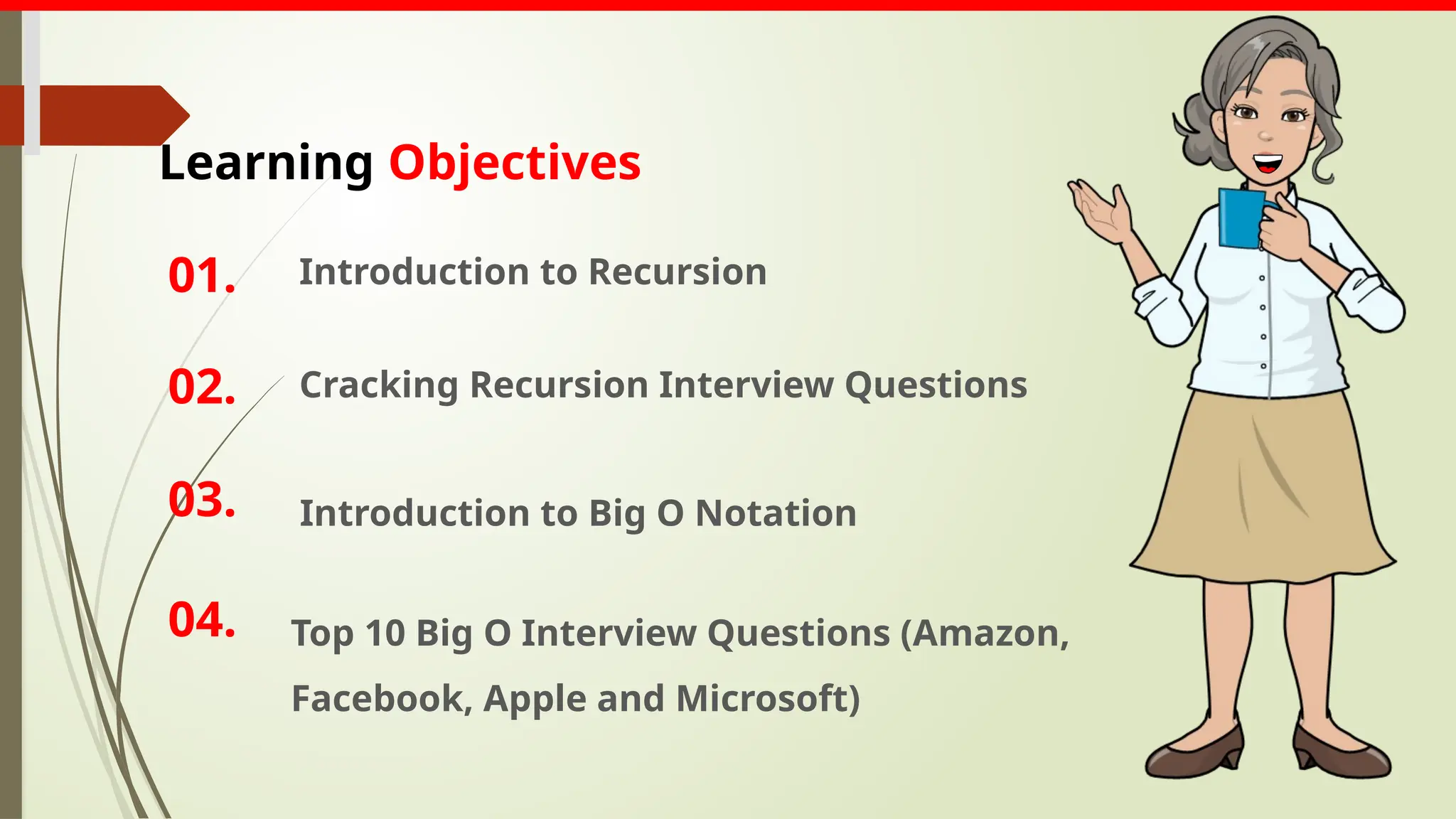 Introduction to Recursion
01.
02. Cracking Recursion Interview Questions
03. Introduction to Big O Notation
Learning Objectives
04. Top 10 Big O Interview Questions (Amazon,
Facebook, Apple and Microsoft)
 