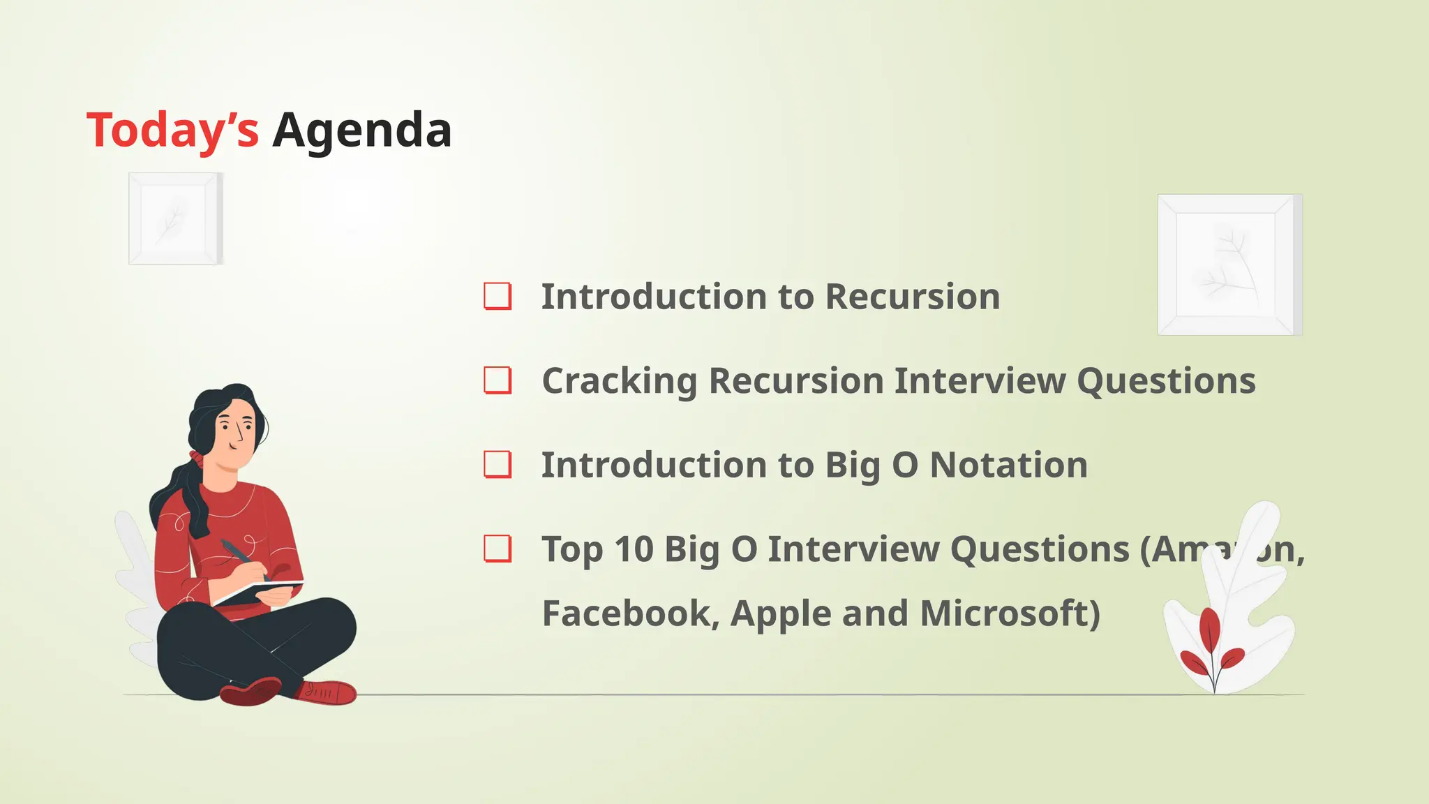 ❏ Introduction to Recursion
❏ Cracking Recursion Interview Questions
❏ Introduction to Big O Notation
❏ Top 10 Big O Interview Questions (Amazon,
Facebook, Apple and Microsoft)
Today’s Agenda
 