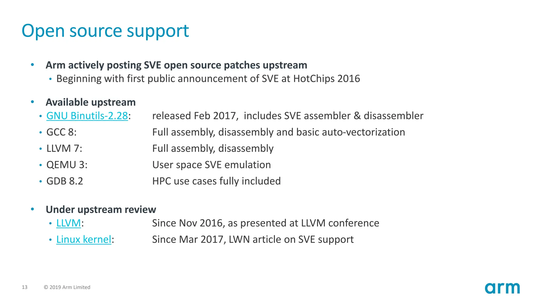 13 © 2019 Arm Limited
Open source support
• Arm actively posting SVE open source patches upstream
• Beginning with first public announcement of SVE at HotChips 2016
• Available upstream
• GNU Binutils-2.28: released Feb 2017, includes SVE assembler & disassembler
• GCC 8: Full assembly, disassembly and basic auto-vectorization
• LLVM 7: Full assembly, disassembly
• QEMU 3: User space SVE emulation
• GDB 8.2 HPC use cases fully included
• Under upstream review
• LLVM: Since Nov 2016, as presented at LLVM conference
• Linux kernel: Since Mar 2017, LWN article on SVE support
 