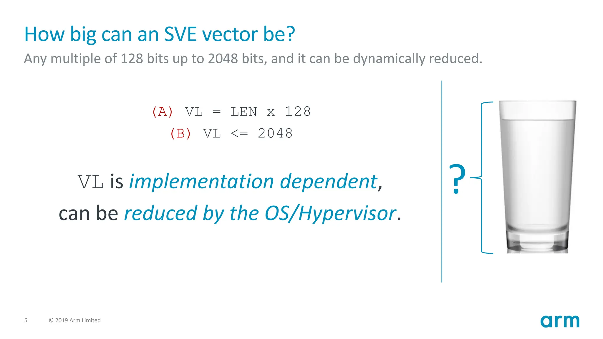 5 © 2019 Arm Limited
How big can an SVE vector be?
Any multiple of 128 bits up to 2048 bits, and it can be dynamically reduced.
(A) VL = LEN x 128
(B) VL <= 2048
VL is implementation dependent,
can be reduced by the OS/Hypervisor.
?
 