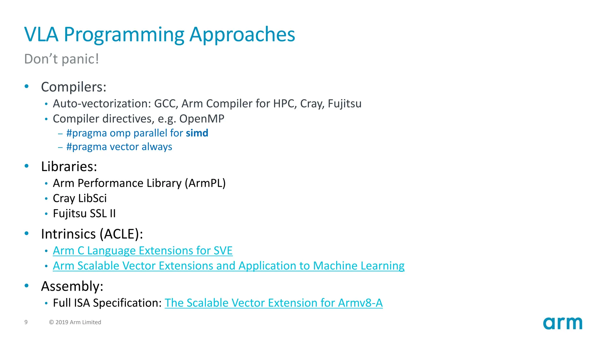 9 © 2019 Arm Limited
VLA Programming Approaches
Don’t panic!
• Compilers:
• Auto-vectorization: GCC, Arm Compiler for HPC, Cray, Fujitsu
• Compiler directives, e.g. OpenMP
– #pragma omp parallel for simd
– #pragma vector always
• Libraries:
• Arm Performance Library (ArmPL)
• Cray LibSci
• Fujitsu SSL II
• Intrinsics (ACLE):
• Arm C Language Extensions for SVE
• Arm Scalable Vector Extensions and Application to Machine Learning
• Assembly:
• Full ISA Specification: The Scalable Vector Extension for Armv8-A
 