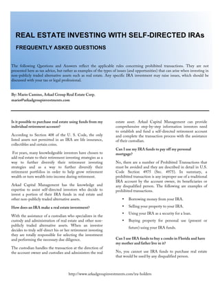  
	
  
	
  
	
  
http://www.arkadgroupinvestments.com/ira-holders
REAL ESTATE INVESTING WITH SELF-DIRECTED IRAs
FREQUENTLY ASKED QUESTIONS
The following Questions and Answers reflect the applicable rules concerning prohibited transactions. They are not
presented here as tax advice, but rather as examples of the types of issues (and opportunities) that can arise when investing in
non-publicly traded alternative assets such as real estate. Any specific IRA investment may raise issues, which should be
discussed with your tax or legal professional.
By: Mario Camino, Arkad Group Real Estate Corp.
mario@arkadgroupinvestments.com
Is it possible to purchase real estate using funds from my
individual retirement account?
According to Section 408 of the U. S. Code, the only
listed assets not permitted in an IRA are life insurance,
collectibles and certain coins.
For years, many knowledgeable investors have chosen to
add real estate to their retirement investing strategies as a
way to further diversify their retirement investing
strategies and as a way to further diversify their
retirement portfolios in order to help grow retirement
wealth or turn wealth into income during retirement.
Arkad Capital Management has the knowledge and
expertise to assist self-directed investors who decide to
invest a portion of their IRA funds in real estate and
other non-publicly traded alternative assets.
How does an IRA make a real estate investment?
With the assistance of a custodian who specializes in the
custody and administration of real estate and other non-
publicly traded alternative assets. When an investor
decides to truly self-direct his or her retirement investing
they are totally responsible for selecting the investment
and performing the necessary due diligence.
The custodian handles the transaction at the direction of
the account owner and custodies and administers the real
estate asset. Arkad Capital Management can provide
comprehensive step-by-step information investors need
to establish and fund a self-directed retirement account
and complete the transaction process with the assistance
of their custodian.
Can I use my IRA funds to pay off my personal
mortgage?
No, there are a number of Prohibited Transactions that
must be avoided and they are described in detail in U.S.
Code Section 4975 (Sec. 4975). In summary, a
prohibited transaction is any improper use of a traditional
IRA account by the account owner, its beneficiaries or
any disqualified person. The following are examples of
prohibited transactions.
• Borrowing money from your IRA.
• Selling your property to your IRA.
• Using your IRA as a security for a loan.
• Buying property for personal use (present or
future) using your IRA funds.
Can I use IRA funds to buy a condo in Florida and have
my mother and father live in it?
No, you cannot use IRA funds to purchase real estate
that would be used by any disqualified person.
 