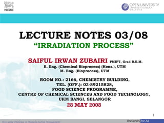 LECTURE NOTES 03/08 “IRRADIATION PROCESS” SAIFUL IRWAN ZUBAIRI   PMIFT, Grad B.E.M.   B. Eng. (Chemical-Bioprocess) (Hons.), UTM M. Eng. (Bioprocess), UTM ROOM NO.: 2166, CHEMISTRY BUILDING, TEL. (OFF.): 03-89215828, FOOD SCIENCE PROGRAMME, CENTRE OF CHEMICAL SCIENCES AND FOOD TECHNOLOGY,  UKM BANGI, SELANGOR 28 MAY 2008  