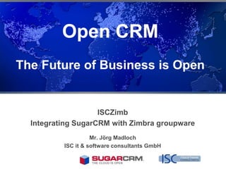 Open CRM
The Future of Business is Open


                    ISCZimb
  Integrating SugarCRM with Zimbra groupware
                    Mr. Jörg Madloch
          ISC it & software consultants GmbH
 