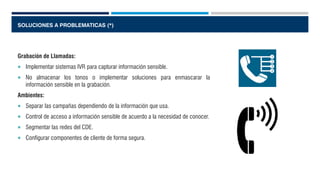 SOLUCIONES A PROBLEMATICAS (*)
Grabación de Llamadas:
 Implementar sistemas IVR para capturar información sensible.
 No almacenar los tonos o implementar soluciones para enmascarar la
información sensible en la grabación.
Ambientes:
 Separar las campañas dependiendo de la información que usa.
 Control de acceso a información sensible de acuerdo a la necesidad de conocer.
 Segmentar las redes del CDE.
 Configurar componentes de cliente de forma segura.
 