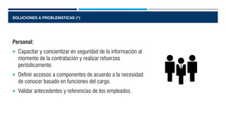 SOLUCIONES A PROBLEMATICAS (*)
Personal:
 Capacitar y concientizar en seguridad de la información al
momento de la contratación y realizar refuerzos
periódicamente.
 Definir accesos a componentes de acuerdo a la necesidad
de conocer basado en funciones del cargo.
 Validar antecedentes y referencias de los empleados.
 