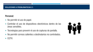 SOLUCIONES A PROBLEMATICAS (*)
Personal:
 No permitir el uso de papel.
 Controlar el uso de dispositivos electrónicos dentro de las
áreas sensibles.
 Tecnologías para prevenir el uso de capturas de pantalla.
 No permitir correos salientes a destinatarios no controlados.
 CCTV.
 