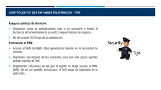 CONTROLES PCI DSS EN PAGOS TELEFÓNICOS - TIPS
Asegurar políticas de retención:
 Almacenar datos de tarjetahabiente solo si es necesario y limitar el
tiempo de almacenamiento de acuerdo a requerimientos de negocio.
 No almacenar SAD luego de la autorización.
Enmascarar el PAN:
 Acceso al PAN completo debe garantizarse basado en la necesidad de
conocer.
 Segmentar operaciones de las campañas para que solo pocos agentes
puedan ingresar el PAN,
 Implementar soluciones en las que el agente no tenga acceso al PAN.
(IVR). De no ser posible, enmascarar el PAN luego de ingresarlo en la
aplicación.
 