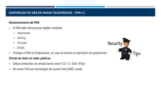 CONTROLES PCI DSS EN PAGOS TELEFÓNICOS – TIPS (*)
Almacenamiento del PAN:
 El PAN debe almacenarse ilegible mediante:
 Tokenización
 Hashing
 Truncado
 Cifrado
 Proteger el PAN en Grabaciones, en caso de tenerlo no reproducir las grabaciones.
Cifrado de datos en redes públicas:
 Utilizar protocolos de cifrado fuerte como TLS 1.2, SSH, IPSec.
 No enviar CHD por tecnologías de usuario final (SMS, email).
 