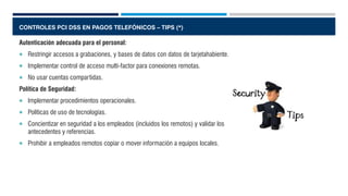 CONTROLES PCI DSS EN PAGOS TELEFÓNICOS – TIPS (*)
Autenticación adecuada para el personal:
 Restringir accesos a grabaciones, y bases de datos con datos de tarjetahabiente.
 Implementar control de acceso multi-factor para conexiones remotas.
 No usar cuentas compartidas.
Política de Seguridad:
 Implementar procedimientos operacionales.
 Políticas de uso de tecnologías.
 Concientizar en seguridad a los empleados (incluidos los remotos) y validar los
antecedentes y referencias.
 Prohibir a empleados remotos copiar o mover información a equipos locales.
 