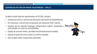 CONTROLES PCI DSS EN PAGOS TELEFÓNICOS – TIPS (*)
Se deben cumplir todos los requerimientos de PCI DSS, incluidos:
 Autenticación fuerte a sistemas que almacenan información de tarjetahabientes.
 No conexiones a internet entre componentes que almacenan CHD e internet.
 Asegurar que los sistemas mantengan configuraciones seguras, actualizados y
sean probados en contra de vulnerabilidades.
 Equipos de personal remoto y portátiles tenga firewall personal instalado.
 Equipos de personal remoto cuente con antivirus instalado.
 Solo se deben utilizar componentes autorizados.
 