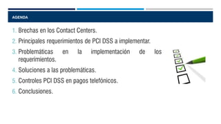 AGENDA
1. Brechas en los Contact Centers.
2. Principales requerimientos de PCI DSS a implementar.
3. Problemáticas en la implementación de los
requerimientos.
4. Soluciones a las problemáticas.
5. Controles PCI DSS en pagos telefónicos.
6. Conclusiones.
 