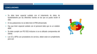 CONCLUSIONES
 Se debe tener especial cuidado con el tratamiento de datos de
tarjetahabiente por las diferentes fuentes en las que se puede recibir el
dato.
 En las grabaciones no se debe tener el PAN almacenado.
 Hay que tener especial cuidado con el personal dado que es un eslabón
débil.
 Se debe cumplir con PCI DSS inclusive si se es utilizado componentes del
cliente.
 Los CC y BPOs son proveedores de servicio, deben estar en cumplimiento
pero son
 