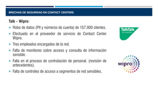 BRECHAS DE SEGURIDAD EN CONTACT CENTERS
Talk – Wipro:
 Robo de datos (PII y números de cuenta) de 157.000 clientes.
 Efectuado en el proveedor de servicio de Contact Center
Wipro.
 Tres empleados encargados de la red.
 Falta de monitoreo sobre acceso y consulta de información
sensible.
 Falla en el proceso de contratación de personal. (revisión de
antecedentes).
 Falta de controles de acceso a segmentos de red sensibles.
 