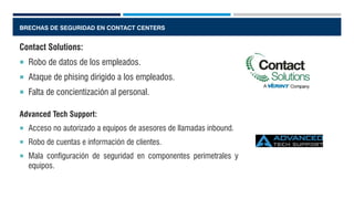 BRECHAS DE SEGURIDAD EN CONTACT CENTERS
Contact Solutions:
 Robo de datos de los empleados.
 Ataque de phising dirigido a los empleados.
 Falta de concientización al personal.
Advanced Tech Support:
 Acceso no autorizado a equipos de asesores de llamadas inbound.
 Robo de cuentas e información de clientes.
 Mala configuración de seguridad en componentes perimetrales y
equipos.
 