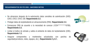 REQUERIMIENTOS DE PCI DSS – MAYORES RETOS
 No almacenar después de la autorización datos sensibles de autenticación (SAD):
CAV2, CVC2, CVV2, CID. Requerimiento 3.2.
 Proteger datos de tarjetahabiente en almacenamiento (PAN). Requerimiento 3.4.
 Enmascarar PAN de acuerdo a la necesidad de conocer (1234********6789).
Requerimiento 3.3.
 Limitar el trafico de entrada y salida al ambiente de datos de tarjetahabiente (CDE).
Requerimiento 1.3.
 Asegurar componentes y mantenerlos actualizados con parches de
seguridad(servidores, redes, equipos, etc.). Requerimiento 2 y 6.1.
 