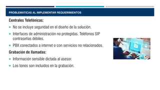 PROBLEMATICAS AL IMPLEMENTAR REQUERIMIENTOS
Centrales Telefónicas:
 No se incluye seguridad en el diseño de la solución.
 Interfaces de administración no protegidas. Teléfonos SIP
contraseñas débiles.
 PBX conectados a internet o con servicios no relacionados.
Grabación de llamadas:
 Información sensible dictada al asesor.
 Los tonos son incluidos en la grabación.
 
