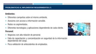 PROBLEMATICAS AL IMPLEMENTAR REQUERIMIENTOS (*)
Ambientes:
 Diferentes campañas sobre el mismo ambiente.
 Asesores con acceso a información sensible.
 Redes no segmentadas.
 Diferentes tecnologías y aplicaciones dependiendo de cada cliente.
Personal:
 Negocios con alta rotación de personal.
 Falta de capacitación y concientización en seguridad de la información
dependiendo del cargo.
 Poca validación de antecedentes de empleados.
 